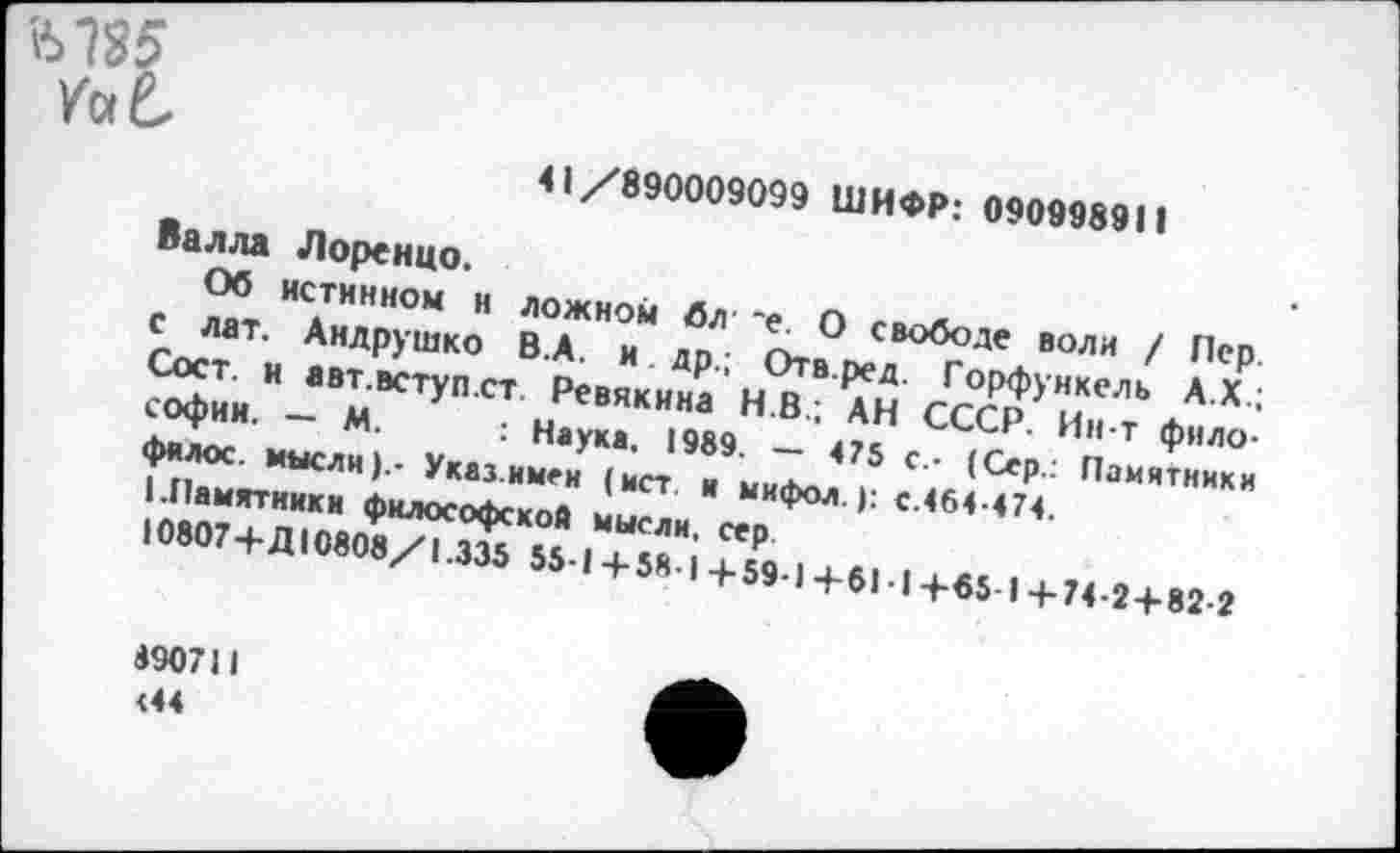 ﻿Ы85
YaL
41/890009099 ШИФР: 090998911
Валла Лоренцо.
Об истинном и ложном бл' ~е. О свободе воли / Пер с лат. Андрушко В.А. и др.; Отв.ред. Горфункель А.Х.; Сост. и авт.вступ.ст. Ревякина Н.В.; АН СССР. Ин-т философии. — М. : Наука, 1989. — 475 с - (Сер.: Памятники фялос. мысли).- Указ.имен (ист и мифол.): с.464-474.
I.Памятники философской мысли, сер
10807+Д10808/1.335 55-1+58-1 4-59-1 +61 ■ I +65 I +74-2 + 82-2
890711 <44